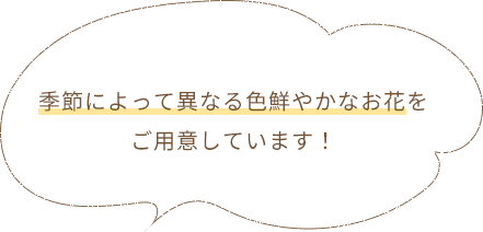 季節によって異なる色鮮やかなお花をご用意しています！