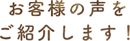 お客様の声をご紹介します！
